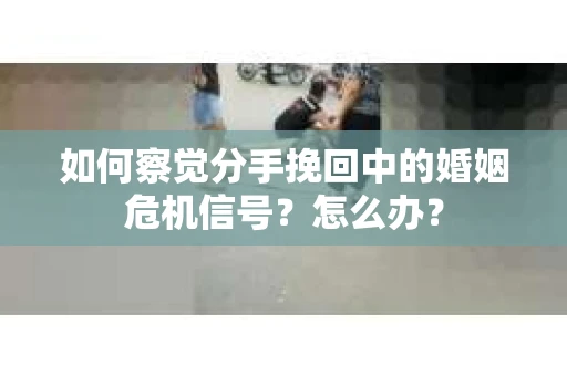 如何察觉分手挽回中的婚姻危机信号？怎么办？