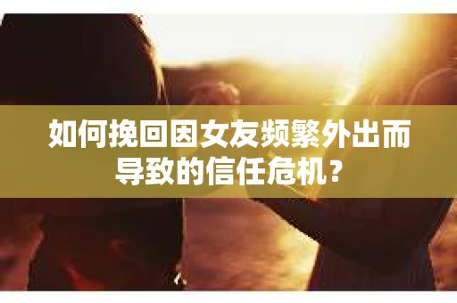 如何挽回因女友频繁外出而导致的信任危机？