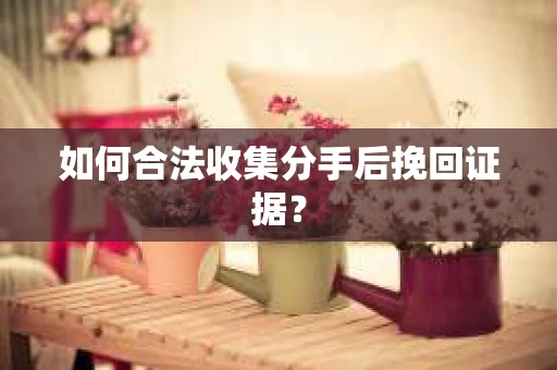 如何合法收集分手后挽回证据？