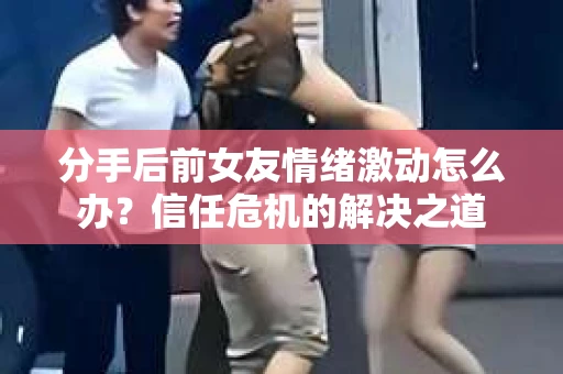 分手后前女友情绪激动怎么办？信任危机的解决之道
