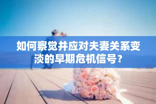 如何察觉并应对夫妻关系变淡的早期危机信号？