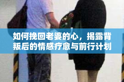 如何挽回老婆的心，揭露背叛后的情感疗愈与前行计划