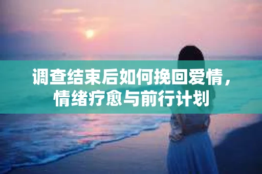 调查结束后如何挽回爱情，情绪疗愈与前行计划