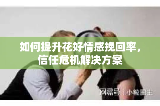 如何提升花好情感挽回率，信任危机解决方案