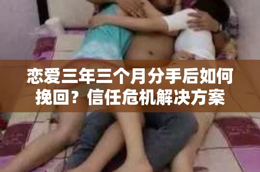 恋爱三年三个月分手后如何挽回？信任危机解决方案