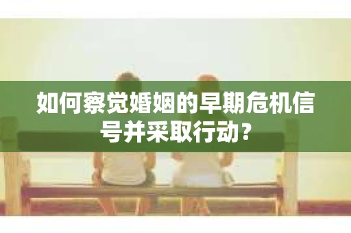 如何察觉婚姻的早期危机信号并采取行动？