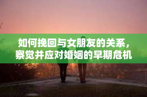 如何挽回与女朋友的关系，察觉并应对婚姻的早期危机信号