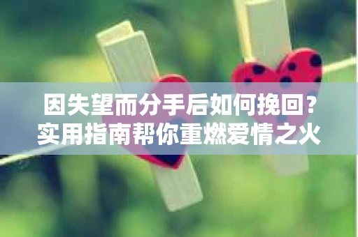 因失望而分手后如何挽回？实用指南帮你重燃爱情之火