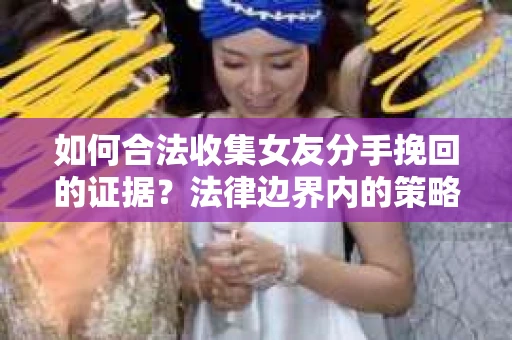 如何合法收集女友分手挽回的证据？法律边界内的策略与技巧