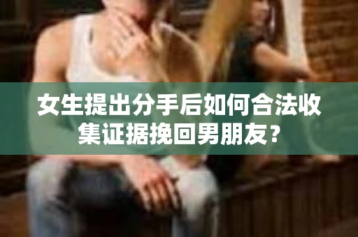 女生提出分手后如何合法收集证据挽回男朋友? 女生提出分手后如何合法收集证据挽回男朋友?