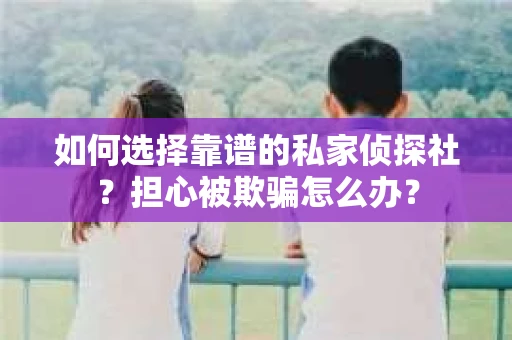 如何选择靠谱的私家侦探社？担心被欺骗怎么办？