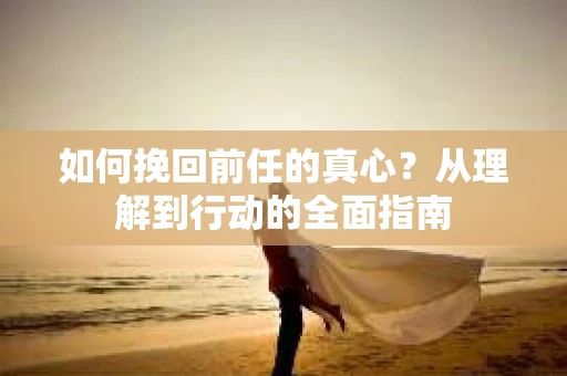 如何挽回前任的真心？从理解到行动的全面指南