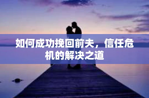 如何成功挽回前夫，信任危机的解决之道