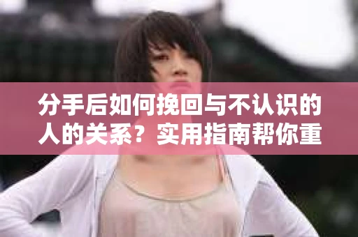 分手后如何挽回与不认识的人的关系？实用指南帮你重拾失去的联结