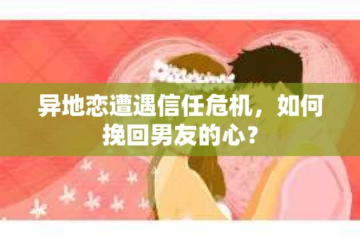 异地恋遭遇信任危机，如何挽回男友的心？