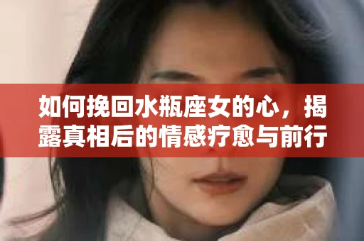 如何挽回水瓶座女的心，揭露真相后的情感疗愈与前行计划