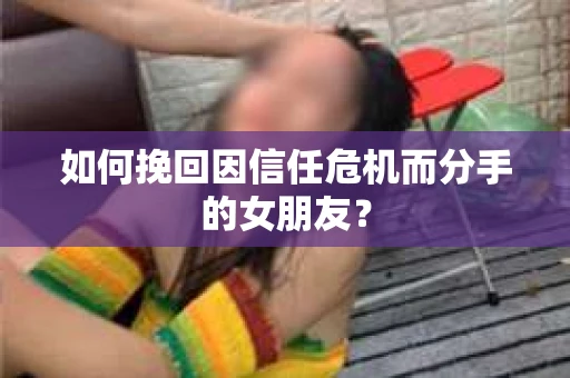 如何挽回因信任危机而分手的女朋友？