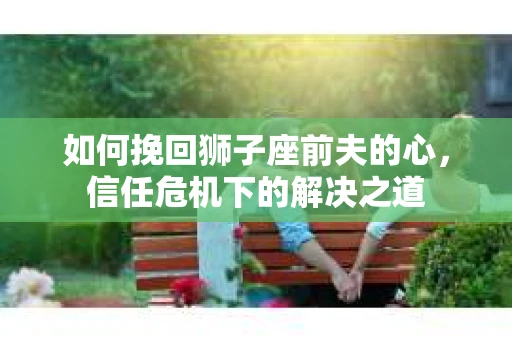 如何挽回狮子座前夫的心，信任危机下的解决之道