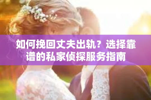 如何挽回丈夫出轨？选择靠谱的私家侦探服务指南