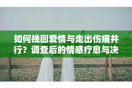 如何挽回爱情与走出伤痛并行?调查后的情感疗愈与决策指南 如何挽回爱情与走出伤痛并行?调查后的情感疗愈与决策指南
