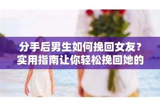 分手后男生如何挽回女友？实用指南让你轻松挽回她的心