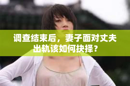 调查结束后，妻子面对丈夫出轨该如何抉择？