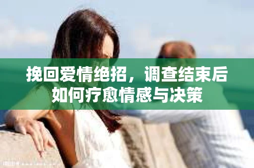 挽回爱情绝招，调查结束后如何疗愈情感与决策