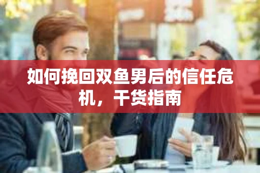 如何挽回双鱼男后的信任危机，干货指南