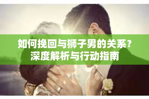 如何挽回与狮子男的关系？深度解析与行动指南