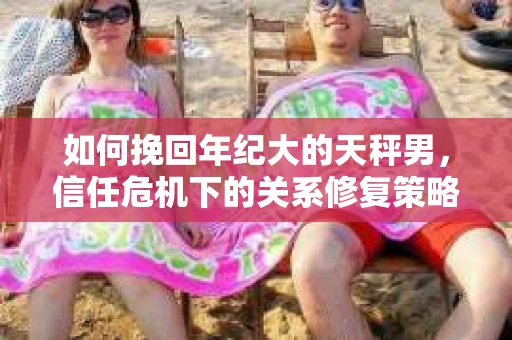 如何挽回年纪大的天秤男，信任危机下的关系修复策略
