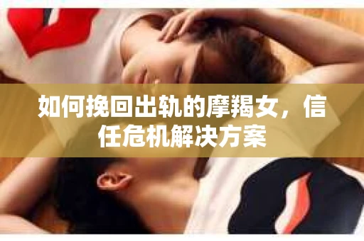 如何挽回出轨的摩羯女，信任危机解决方案