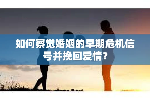 如何察觉婚姻的早期危机信号并挽回爱情？