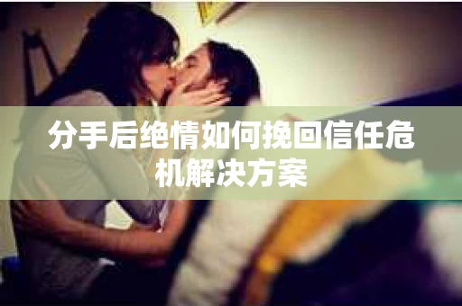 分手后绝情如何挽回信任危机解决方案