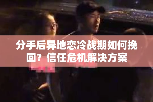 分手后异地恋冷战期如何挽回？信任危机解决方案