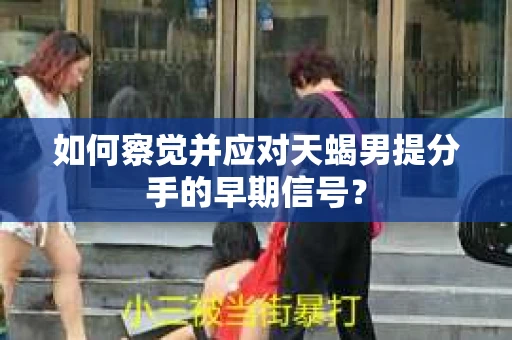 如何察觉并应对天蝎男提分手的早期信号？