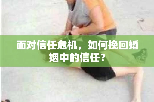 面对信任危机，如何挽回婚姻中的信任？