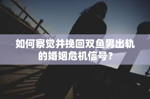 如何察觉并挽回双鱼男出轨的婚姻危机信号？