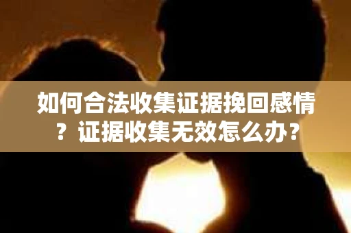 如何合法收集证据挽回感情？证据收集无效怎么办？