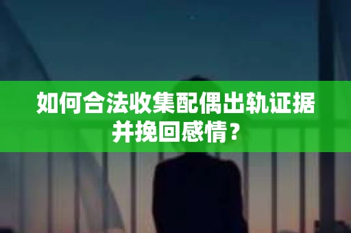 如何合法收集配偶出轨证据并挽回感情？