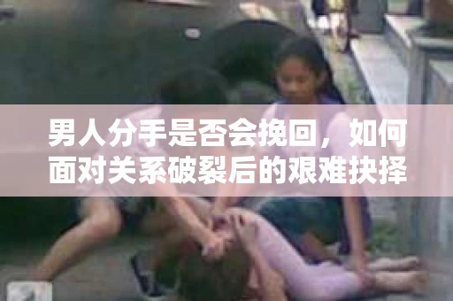 男人分手是否会挽回，如何面对关系破裂后的艰难抉择？