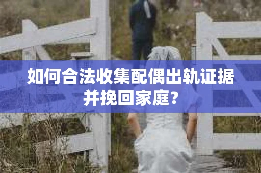如何合法收集配偶出轨证据并挽回家庭？