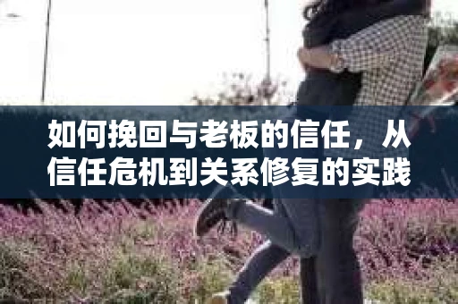 如何挽回与老板的信任,从信任危机到关系修复的实践指南 如何挽回与老板的信任,从信任危机到关系修复的实践指南