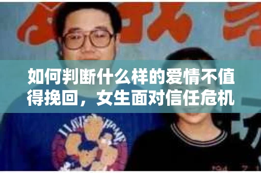 如何判断什么样的爱情不值得挽回，女生面对信任危机怎么办？