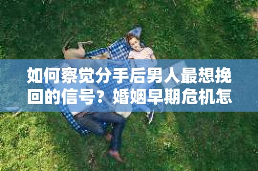 如何察觉分手后男人最想挽回的信号？婚姻早期危机怎么办？