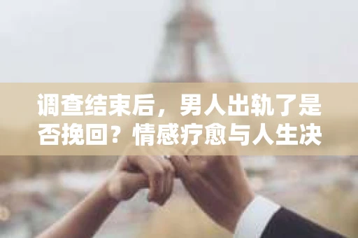 调查结束后，男人出轨了是否挽回？情感疗愈与人生决策的干货指南