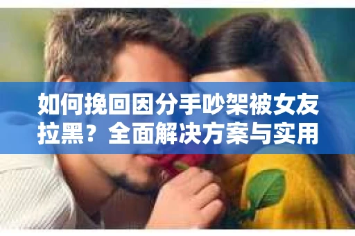 如何挽回因分手吵架被女友拉黑？全面解决方案与实用建议