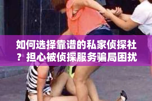 如何选择靠谱的私家侦探社？担心被侦探服务骗局困扰怎么办？