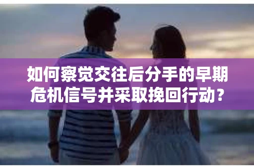 如何察觉交往后分手的早期危机信号并采取挽回行动？
