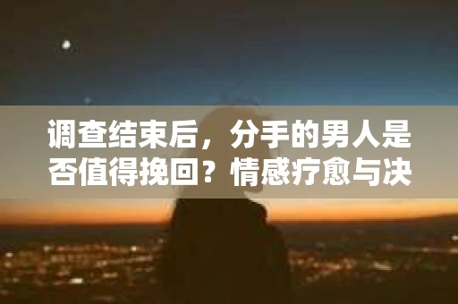 调查结束后，分手的男人是否值得挽回？情感疗愈与决策之路
