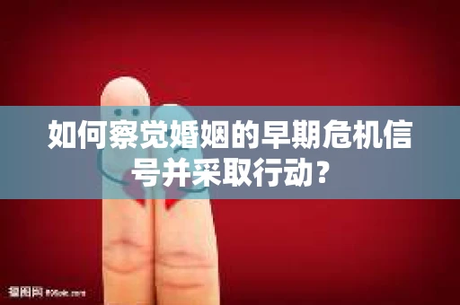如何察觉婚姻的早期危机信号并采取行动? 如何察觉婚姻的早期危机信号并采取行动?